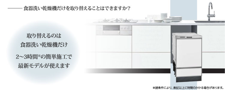 食器洗い乾燥機だけを取り替えることはできますか？⇒取り替えるのは食器洗い乾燥機だけ。2〜3時間の簡単施工ですぐに最新モデルが使えます。※諸条件により、表記以上に時間のかかる場合があります。