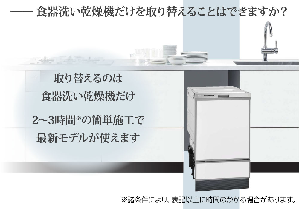 食器洗い乾燥機だけを取り替えることはできますか？⇒取り替えるのは食器洗い乾燥機だけ。2〜3時間の簡単施工ですぐに最新モデルが使えます。※諸条件により、表記以上に時間のかかる場合があります。